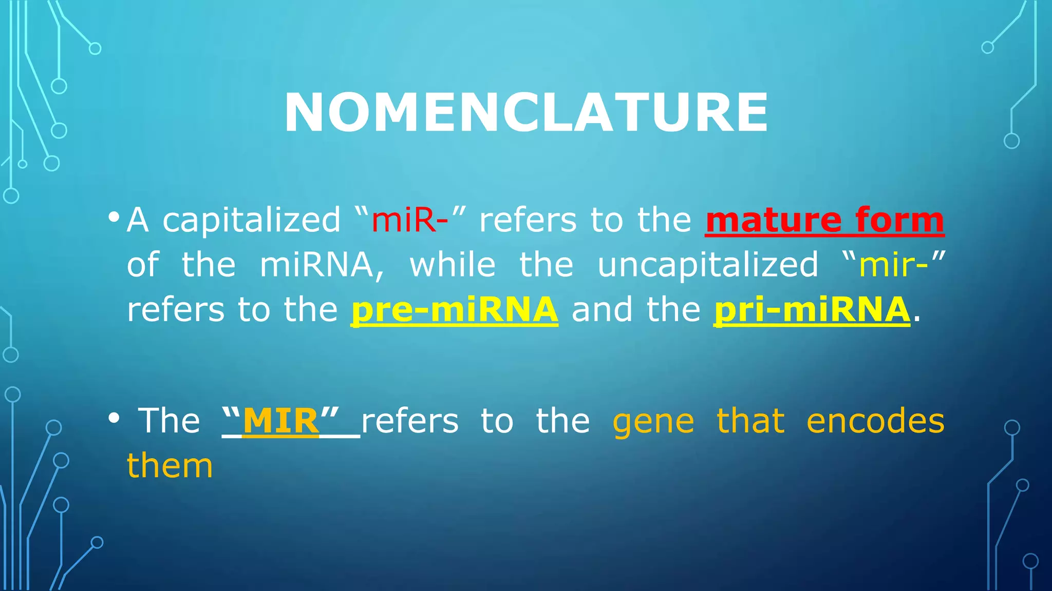 NOMENCLATURE
•A capitalized “miR-” refers to the mature form
of the miRNA, while the uncapitalized “mir-”
refers to the pre-miRNA and the pri-miRNA.
• The “MIR” refers to the gene that encodes
them
 