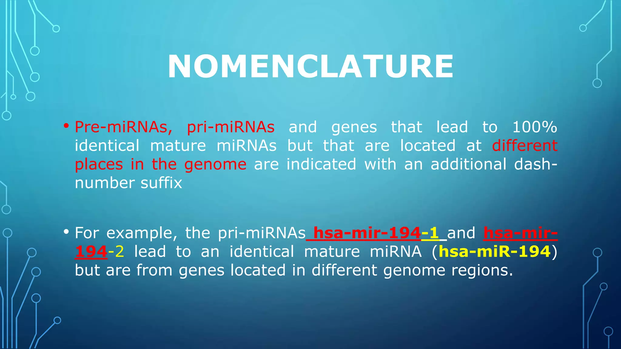 NOMENCLATURE
• Pre-miRNAs, pri-miRNAs and genes that lead to 100%
identical mature miRNAs but that are located at different
places in the genome are indicated with an additional dash-
number suffix
• For example, the pri-miRNAs hsa-mir-194-1 and hsa-mir-
194-2 lead to an identical mature miRNA (hsa-miR-194)
but are from genes located in different genome regions.
 