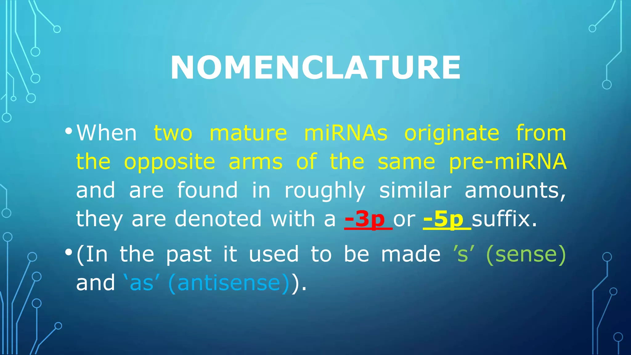 NOMENCLATURE
•When two mature miRNAs originate from
the opposite arms of the same pre-miRNA
and are found in roughly similar amounts,
they are denoted with a -3p or -5p suffix.
•(In the past it used to be made ’s’ (sense)
and ‘as’ (antisense)).
 
