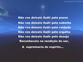 Não vos deixeis iludir pela posse
Não vos deixeis iludir pela soberba
Não vos deixeis iludir pela vaidade
Não vos deixeis iludir pelo orgulho
Não vos deixeis iludir pelo desejo
Reconheceis na rendição do ser,
A supremacia do espírito...

 