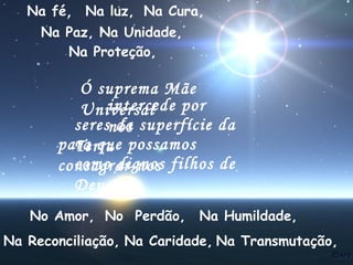 Na fé, Na luz, Na Cura,
Na Paz, Na Unidade,
Na Proteção,

Ó suprema Mãe
intercede por
Universal
seresnós superfície da
da
para que possamos
Terra
como dignos
consagrar-nos filhos de
Deus.
No Amor, No Perdão,

Na Humildade,

Na Reconciliação, Na Caridade, Na Transmutação,

 