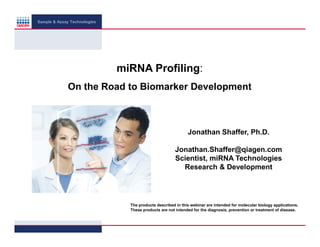 Sample & Assay Technologies

miRNA Profiling:
On the Road to Biomarker Development

Jonathan Shaffer, Ph.D.
Jonathan.Shaffer@qiagen.com
Scientist, miRNA Technologies
Research & Development

The products described in this webinar are intended for molecular biology applications.
These products are not intended for the diagnosis, prevention or treatment of disease.

 