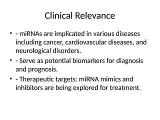 Clinical Relevance
• - miRNAs are implicated in various diseases
including cancer, cardiovascular diseases, and
neurological disorders.
• - Serve as potential biomarkers for diagnosis
and prognosis.
• - Therapeutic targets: miRNA mimics and
inhibitors are being explored for treatment.
 