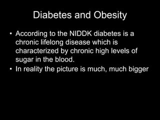 Diabetes and Obesity
• According to the NIDDK diabetes is a
  chronic lifelong disease which is
  characterized by chronic high levels of
  sugar in the blood.
• In reality the picture is much, much bigger
 
