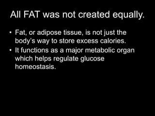 All FAT was not created equally.
• Fat, or adipose tissue, is not just the
  body’s way to store excess calories.
• It functions as a major metabolic organ
  which helps regulate glucose
  homeostasis.
 