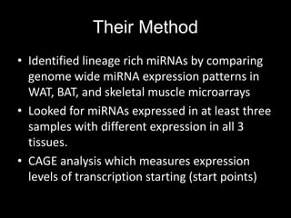 Their Method
• Identified lineage rich miRNAs by comparing
  genome wide miRNA expression patterns in
  WAT, BAT, and skeletal muscle microarrays
• Looked for miRNAs expressed in at least three
  samples with different expression in all 3
  tissues.
• CAGE analysis which measures expression
  levels of transcription starting (start points)
 