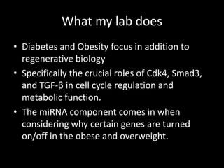 What my lab does
• Diabetes and Obesity focus in addition to
  regenerative biology
• Specifically the crucial roles of Cdk4, Smad3,
  and TGF-β in cell cycle regulation and
  metabolic function.
• The miRNA component comes in when
  considering why certain genes are turned
  on/off in the obese and overweight.
 