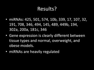 Results?
• miRNAs: 425, 501, 574, 10b, 339, 17, 107, 32,
  191, 708, 346, 494, 145, 489, 449b, 194,
  302a, 200a, 181c, 346
• Gene expression is clearly different between
  tissue types and normal, overweight, and
  obese models.
• miRNAs are heavily regulated
 