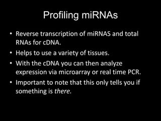 Profiling miRNAs
• Reverse transcription of miRNAS and total
  RNAs for cDNA.
• Helps to use a variety of tissues.
• With the cDNA you can then analyze
  expression via microarray or real time PCR.
• Important to note that this only tells you if
  something is there.
 