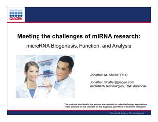 Meeting the challenges of miRNA research:
microRNA Biogenesis, Function, and Analysis

Jonathan M. Shaffer, Ph.D.
Jonathan.Shaffer@qiagen.com
microRNA Technologies, R&D Americas

The products described in this webinar are intended for molecular biology applications.
These products are not intended for the diagnosis, prevention or treatment of disease.

Sample & Assay Technologies

 
