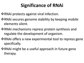 Significance of RNAi
RNAi protects against viral infection.
RNAi secures genome stability by keeping mobile
elements silent.
RNAi mechanisms repress protein synthesis and
regulate the development of organism.
RNAi offers a new experimental tool to repress gene
specifically.
RNAi might be a useful approach in future gene
therapy.
 