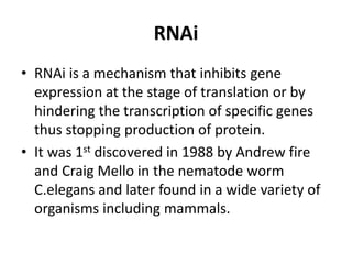 RNAi
• RNAi is a mechanism that inhibits gene
expression at the stage of translation or by
hindering the transcription of specific genes
thus stopping production of protein.
• It was 1st discovered in 1988 by Andrew fire
and Craig Mello in the nematode worm
C.elegans and later found in a wide variety of
organisms including mammals.
 
