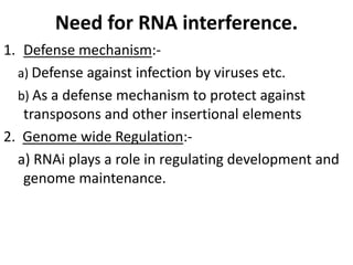 Need for RNA interference.
1. Defense mechanism:-
a) Defense against infection by viruses etc.
b) As a defense mechanism to protect against
transposons and other insertional elements
2. Genome wide Regulation:-
a) RNAi plays a role in regulating development and
genome maintenance.
 