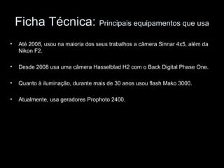 Ficha Técnica: Principais equipamentos que usa
• Até 2008, usou na maioria dos seus trabalhos a câmera Sinnar 4x5, além da
Nikon F2.
• Desde 2008 usa uma câmera Hasselblad H2 com o Back Digital Phase One.
• Quanto à iluminação, durante mais de 30 anos usou flash Mako 3000.
• Atualmente, usa geradores Prophoto 2400.
 