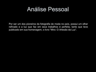 Análise Pessoal
Por ser um dos pioneiros da fotografia de moda no país, possui um olhar
refinado e a luz que faz em seus trabalhos é perfeita, tanto que teve
publicado em sua homenagem, o livro “Miro: O Artesão da Luz”.
 