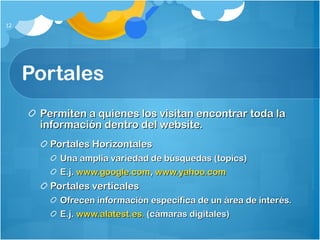 Portales Permiten a quienes los visitan encontrar toda la información dentro del website. Portales Horizontales Una amplia variedad de búsquedas (topics) E.j.  www.google.com ,  www.yahoo.com Portales verticales Ofrecen información específica de un área de interés. E.j.  www.alatest.es.  (cámaras digitales) 