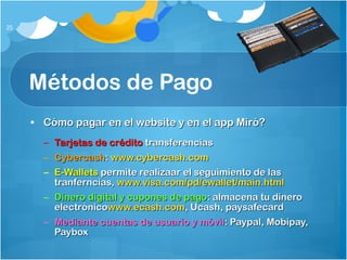 Métodos de Pago Cómo pagar en el website y en el app Miró? Tarjetas de crédito  transferencias Cybercash :  www.cybercash.com E-Wallets  permite realizaar el seguimiento de las tranferncias,  www.visa.com/pd/ewallet/main.html Dinero digital y cupones de pago : almacena tu dinero electrónico www.ecash.com , Ucash, paysafecard Mediante cuentas de usuario y móvil : Paypal, Mobipay, Paybox 