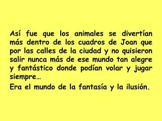 Así fue que los animales se divertían
más dentro de los cuadros de Joan que
por las calles de la ciudad y no quisieron
salir nunca más de ese mundo tan alegre
y fantástico donde podían volar y jugar
siempre…
Era el mundo de la fantasía y la ilusión.
 