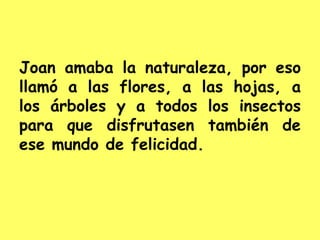 Joan amaba la naturaleza, por eso
llamó a las flores, a las hojas, a
los árboles y a todos los insectos
para que disfrutasen también de
ese mundo de felicidad.
 
