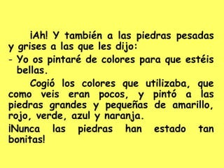 ¡Ah! Y también a las piedras pesadas
y grises a las que les dijo:
- Yo os pintaré de colores para que estéis
bellas.
Cogió los colores que utilizaba, que
como veis eran pocos, y pintó a las
piedras grandes y pequeñas de amarillo,
rojo, verde, azul y naranja.
¡Nunca las piedras han estado tan
bonitas!
 