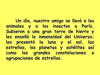 Un día, nuestro amigo se llevó a los
animales y a los insectos a París.
Subieron a una gran torre de hierro y
les enseñó la inmensidad del Universo;
les presentó la luna y el sol, las
estrellas, los planetas y satélites así
como las grandes constelaciones o
agrupaciones de estrellas.
 