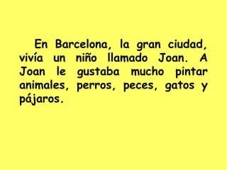En Barcelona, la gran ciudad,
vivía un niño llamado Joan. A
Joan le gustaba mucho pintar
animales, perros, peces, gatos y
pájaros.
 