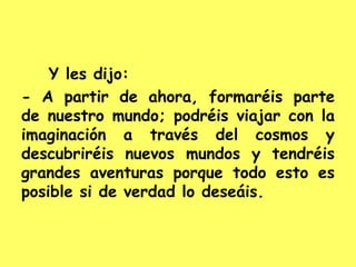 Y les dijo:
- A partir de ahora, formaréis parte
de nuestro mundo; podréis viajar con la
imaginación a través del cosmos y
descubriréis nuevos mundos y tendréis
grandes aventuras porque todo esto es
posible si de verdad lo deseáis.
 