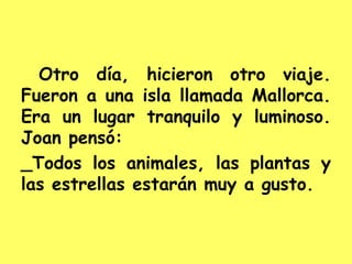Otro día, hicieron otro viaje.
Fueron a una isla llamada Mallorca.
Era un lugar tranquilo y luminoso.
Joan pensó:
_Todos los animales, las plantas y
las estrellas estarán muy a gusto.
 