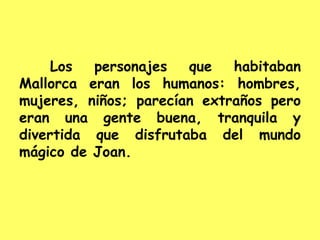 Los personajes que habitaban
Mallorca eran los humanos: hombres,
mujeres, niños; parecían extraños pero
eran una gente buena, tranquila y
divertida que disfrutaba del mundo
mágico de Joan.
 