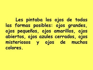 Les pintaba los ojos de todas
las formas posibles: ojos grandes,
ojos pequeños, ojos amarillos, ojos
abiertos, ojos azules cerrados, ojos
misteriosos y ojos de muchos
colores.
 
