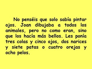 No penséis que solo sabía pintar
ojos. Joan dibujaba a todos los
animales, pero no como eran, sino
que los hacía más bellos. Les ponía
tres colas y cinco ojos, dos narices
y siete patas o cuatro orejas y
ocho pelos.
 