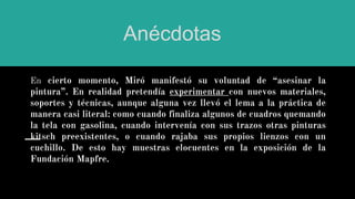 En cierto momento, Miró manifestó su voluntad de “asesinar la
pintura”. En realidad pretendía experimentar con nuevos materiales,
soportes y técnicas, aunque alguna vez llevó el lema a la práctica de
manera casi literal: como cuando finaliza algunos de cuadros quemando
la tela con gasolina, cuando intervenía con sus trazos otras pinturas
kitsch preexistentes, o cuando rajaba sus propios lienzos con un
cuchillo. De esto hay muestras elocuentes en la exposición de la
Fundación Mapfre.
Anécdotas
 