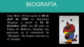 BIOGRAFÍA
Joan Miró i Ferrá nació el 20 de
abril de 1893 en Barcelona
(España) y murió el 25 de
diciembre 1983 con 90 años en
Palma de Mallorca (España) fue
enterrado en el cementerio de
“Montjuic“. Su lengua materna es
el Catalàn.
 