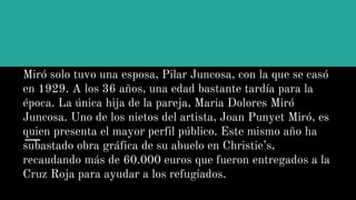 Miró solo tuvo una esposa, Pilar Juncosa, con la que se casó
en 1929. A los 36 años, una edad bastante tardía para la
época. La única hija de la pareja, Maria Dolores Miró
Juncosa. Uno de los nietos del artista, Joan Punyet Miró, es
quien presenta el mayor perfil público. Este mismo año ha
subastado obra gráfica de su abuelo en Christie’s,
recaudando más de 60.000 euros que fueron entregados a la
Cruz Roja para ayudar a los refugiados.
 