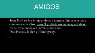AMIGOS
Joan Miró se fue integrando con algunos famosos e iba a
reuniones con ellos, pero él prefería escuchar que hablar.
En su vida conoció a novelistas como:
Dos Passos, Miller y Hemingway.
 