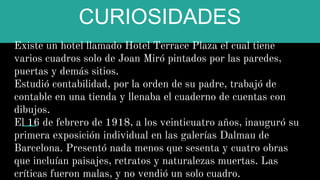 CURIOSIDADES
Existe un hotel llamado Hotel Terrace Plaza el cual tiene
varios cuadros solo de Joan Miró pintados por las paredes,
puertas y demás sitios.
Estudió contabilidad, por la orden de su padre, trabajó de
contable en una tienda y llenaba el cuaderno de cuentas con
dibujos.
El 16 de febrero de 1918, a los veinticuatro años, inauguró su
primera exposición individual en las galerías Dalmau de
Barcelona. Presentó nada menos que sesenta y cuatro obras
que incluían paisajes, retratos y naturalezas muertas. Las
críticas fueron malas, y no vendió un solo cuadro.
 