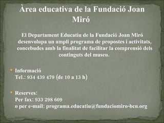 Àrea educativa de la Fundació Joan Miró   El Departament Educatiu de la Fundació Joan Miró desenvolupa un ampli programa de propostes i activitats, concebudes amb la finalitat de facilitar la comprensió dels continguts del museu.  Informació Tel.: 934 439 479 (de 10 a 13 h) Reserves:  Per fax: 933 298 609 o per e-mail: programa.educatiu@fundaciomiro-bcn.org 