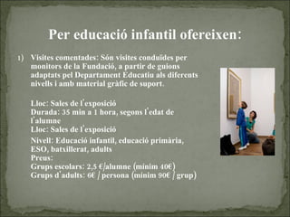 Per educació infantil ofereixen: Visites comentades: Són visites conduïdes per monitors de la Fundació, a partir de guions adaptats pel Departament Educatiu als diferents nivells i amb material gràfic de suport. Lloc: Sales de l'exposició Durada: 35 min a 1 hora, segons l'edat de l'alumne Lloc: Sales de l'exposició Nivell: Educació infantil, educació primària, ESO, batxillerat, adults Preus: Grups escolars: 2,5 €/alumne (mínim 40€)  Grups d'adults: 6€ / persona (mínim 90€ / grup) 