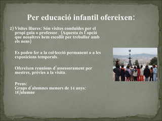 Per educació infantil ofereixen : 2) Visites lliures: Són visites conduïdes per el propi guia o professor.  (Aquesta és l’opció que nosaltres hem escollit per treballar amb els nens) Es poden fer a la col·lecció permanent o a les exposicions temporals. Ofereixen reunions d’assessorament per mestres, prèvies a la visita. Preus: Grups d'alumnes menors de 14 anys: 1€/alumne 