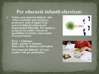 Per educació infantil ofereixen : Visites amb material didàctic: Són visites conduïdes pels mestres o professors, amb el suport d'un material didàctic elaborat pel Departament Educatiu. Per ajudar a preparar les visites s'ofereix la possibilitat d'assistir a una reunió d'assessorament.   Preu: 1 €/alumne. Ràtio: màxim 75 alumnes Data visita: de dimarts a divendres Preu material didàctic: 25 € per escoles i 36€ per particulars 