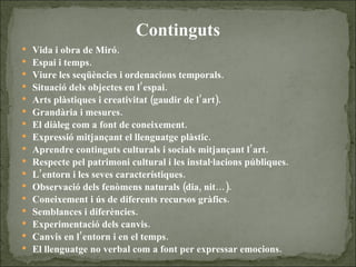 Continguts Vida i obra de Miró. Espai i temps. Viure les seqüències i ordenacions temporals. Situació dels objectes en l’espai. Arts plàstiques i creativitat (gaudir de l’art). Grandària i mesures. El diàleg com a font de coneixement. Expressió mitjançant el llenguatge plàstic. Aprendre continguts culturals i socials mitjançant l’art. Respecte pel patrimoni cultural i les instal·lacions públiques. L’entorn i les seves característiques. Observació dels fenòmens naturals (dia, nit…). Coneixement i ús de diferents recursos gràfics. Semblances i diferències. Experimentació dels canvis. Canvis en l’entorn i en el temps. El llenguatge no verbal com a font per expressar emocions. 
