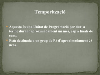 Temporització Aquesta és una Unitat de Programació per dur  a terme durant aproximadament un mes, cap a finals de curs. Està destinada a un grup de P3 d’aproximadament 25 nens. 