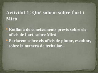 Activitat 1: Què sabem sobre l’art i Miró Rotllana de coneixements previs sobre els oficis de l’art, sobre Miró. Parlarem sobre els oficis de pintor, escultor, sobre la manera de treballar... 
