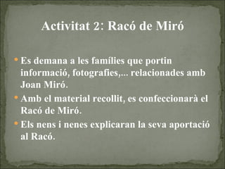 Activitat 2: Racó de Miró Es demana a les famílies que portin informació, fotografies,... relacionades amb Joan Miró. Amb el material recollit, es confeccionarà el Racó de Miró. Els nens i nenes explicaran la seva aportació al Racó. 