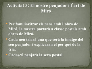 Activitat 3: El nostre penjador i l’art de Miró Per familiaritzar els nens amb l’obra de Miró, la mestra portarà a classe postals amb obres de Miró. Cada nen triarà una que serà la imatge del seu penjador i explicaran el per què de la tria. Cadascú penjarà la seva postal 