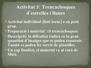Activitat 5: Trencaclosques d’estrelles i llunes Activitat individual (fent torns) o en petit grup. Preparació i material: 10 trencaclosques. Descripció: la dificultat radica en la gran quantitat d’imatges que es poden construir. També es poden fer servir de plantilles. Un cop finalitzi, el material va al racó de Miró. 