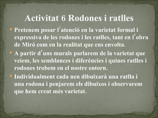 Activitat 6 Rodones i ratlles Pretenem posar l’atenció en la varietat formal i expressiva de les rodones i les ratlles, tant en l’obra de Miró com en la realitat que ens envolta.  A partir d’uns murals parlarem de la varietat que veiem, les semblances i diferències i quines ratlles i rodones trobem en el nostre entorn. Individualment cada nen dibuixarà una ratlla i una rodona i penjarem els dibuixos i observarem que hem creat més varietat. 