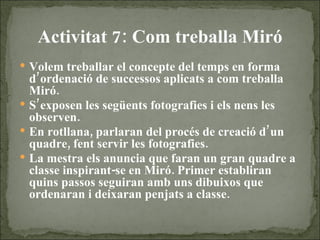 Activitat 7: Com treballa Miró Volem treballar el concepte del temps en forma d’ordenació de successos aplicats a com treballa Miró. S’exposen les següents fotografies i els nens les observen. En rotllana, parlaran del procés de creació d’un quadre, fent servir les fotografies.  La mestra els anuncia que faran un gran quadre a classe inspirant-se en Miró. Primer establiran quins passos seguiran amb uns dibuixos que ordenaran i deixaran penjats a classe.  