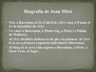 Biografia de Joan Miró Neix a Barcelona el 20 d’abril de 1893 i mor a Palma el 25 de desembre de 1983. Va viure a Barcelona, a Mont-roig, a París i a Palma de Mallorca. Al 1912 decideix dedicar-se de ple a la pintura. Al 1918 fa la seva primera exposició individual a Barcelona. Al llarg de la seva vida exposa a Barcelona, a París, a Nova York, al Japó... 