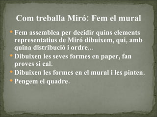 Com treballa Miró: Fem el mural Fem assemblea per decidir quins elements representatius de Miró dibuixem, qui, amb quina distribució i ordre... Dibuixen les seves formes en paper, fan proves si cal. Dibuixen les formes en el mural i les pinten. Pengem el quadre.  
